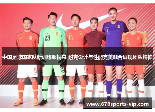 中国足球国家队新训练服揭幕 耐克设计与性能完美融合展现团队精神