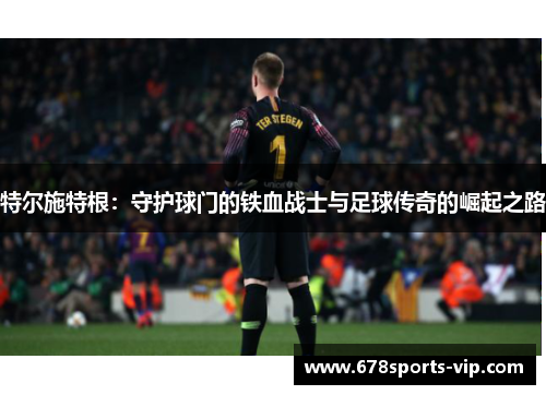 特尔施特根：守护球门的铁血战士与足球传奇的崛起之路