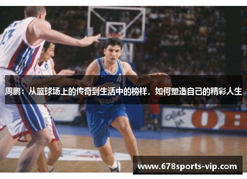 周鹏：从篮球场上的传奇到生活中的榜样，如何塑造自己的精彩人生
